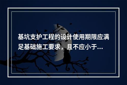 基坑支护工程的设计使用期限应满足基础施工要求，且不应小于（