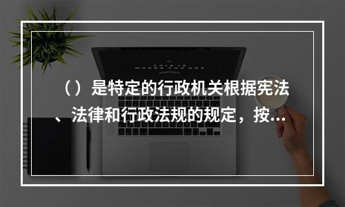 （ ）是特定的行政机关根据宪法、法律和行政法规的规定，按照法