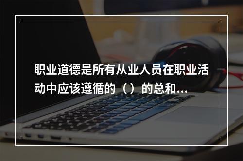 职业道德是所有从业人员在职业活动中应该遵循的（ ）的总和。