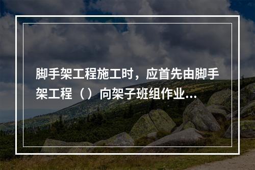 脚手架工程施工时，应首先由脚手架工程（ ）向架子班组作业人员