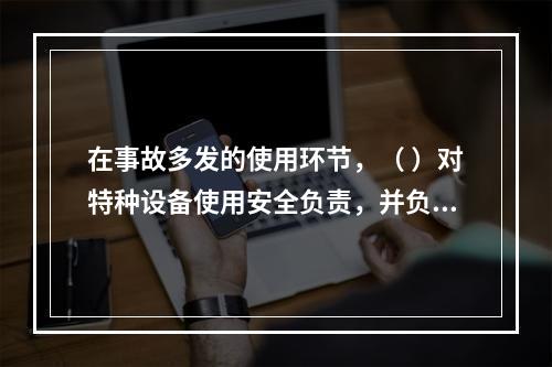 在事故多发的使用环节，（ ）对特种设备使用安全负责，并负有对