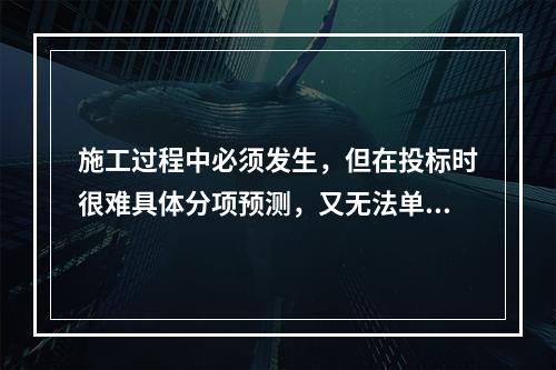 施工过程中必须发生，但在投标时很难具体分项预测，又无法单独列