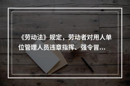 《劳动法》规定，劳动者对用人单位管理人员违章指挥、强令冒险作