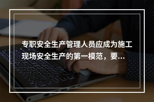 专职安全生产管理人员应成为施工现场安全生产的第一模范，要自觉