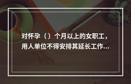 对怀孕（ ）个月以上的女职工，用人单位不得安排其延长工作时间