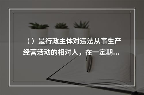 （ ）是行政主体对违法从事生产经营活动的相对人，在一定期限和