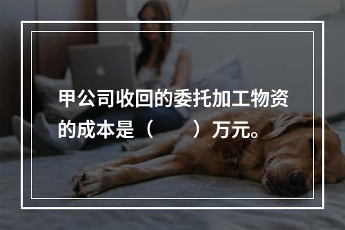 甲公司收回的委托加工物资的成本是（　　）万元。