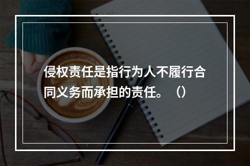 侵权责任是指行为人不履行合同义务而承担的责任。（）