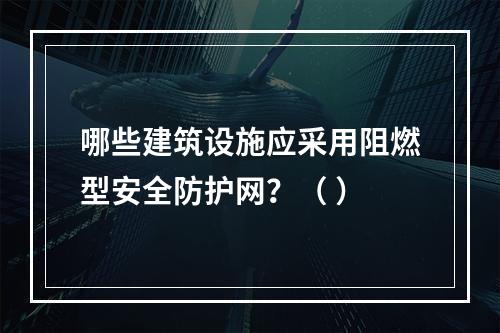 哪些建筑设施应采用阻燃型安全防护网？（ ）