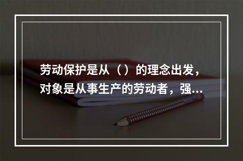 劳动保护是从（ ）的理念出发，对象是从事生产的劳动者，强调为