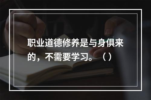 职业道德修养是与身俱来的，不需要学习。（ ）