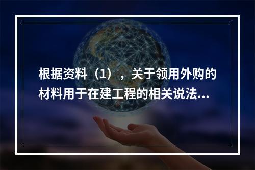 根据资料（1），关于领用外购的材料用于在建工程的相关说法中，