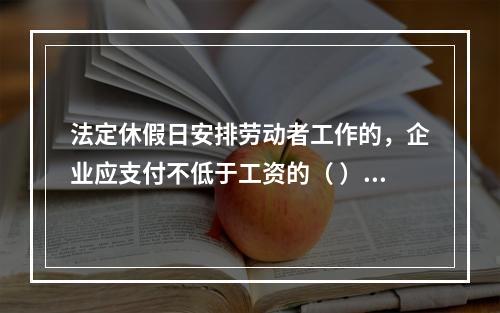 法定休假日安排劳动者工作的，企业应支付不低于工资的（ ）的工