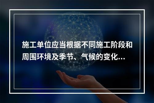 施工单位应当根据不同施工阶段和周围环境及季节、气候的变化，在