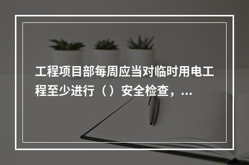 工程项目部每周应当对临时用电工程至少进行（ ）安全检查，对检