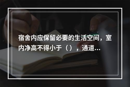 宿舍内应保留必要的生活空间，室内净高不得小于（ ），通道宽度