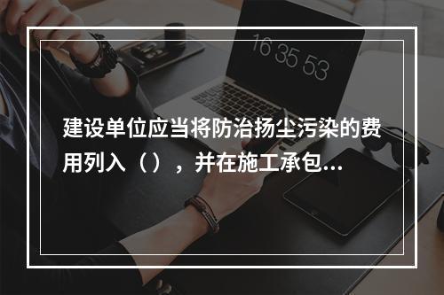 建设单位应当将防治扬尘污染的费用列入（ ），并在施工承包合同