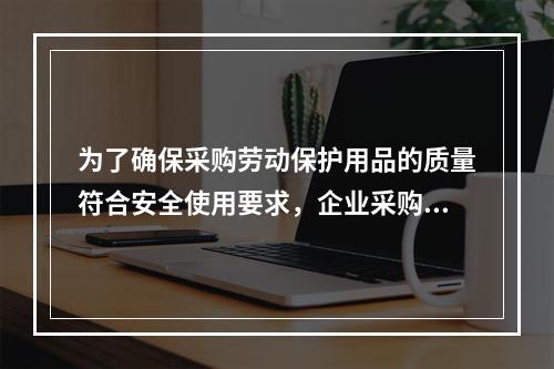 为了确保采购劳动保护用品的质量符合安全使用要求，企业采购劳动