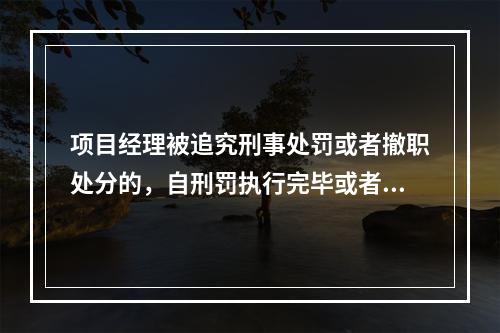 项目经理被追究刑事处罚或者撤职处分的，自刑罚执行完毕或者受处