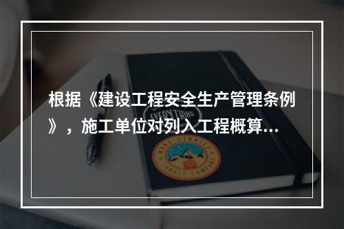 根据《建设工程安全生产管理条例》，施工单位对列入工程概算的安