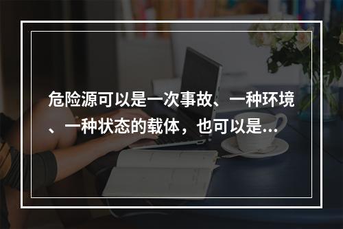 危险源可以是一次事故、一种环境、一种状态的载体，也可以是可能