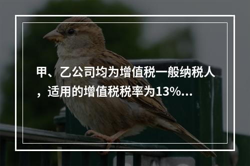 甲、乙公司均为增值税一般纳税人，适用的增值税税率为13%，甲