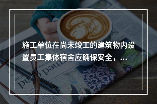 施工单位在尚未竣工的建筑物内设置员工集体宿舍应确保安全，保持