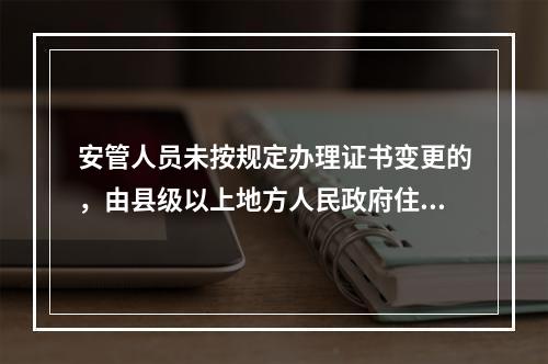 安管人员未按规定办理证书变更的，由县级以上地方人民政府住房城