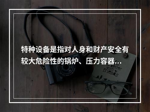 特种设备是指对人身和财产安全有较大危险性的锅炉、压力容器（含