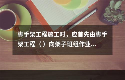 脚手架工程施工时，应首先由脚手架工程（ ）向架子班组作业人员