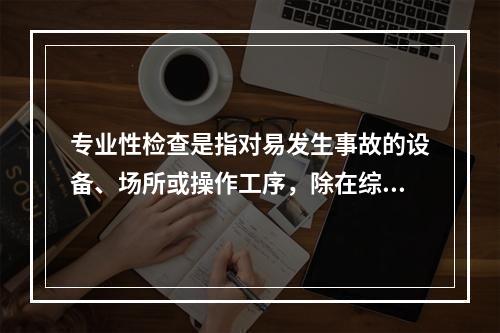 专业性检查是指对易发生事故的设备、场所或操作工序，除在综合性