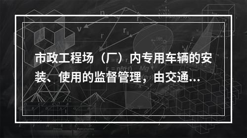 市政工程场（厂）内专用车辆的安装、使用的监督管理，由交通行政