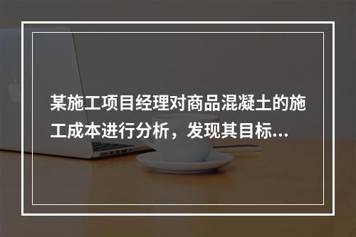 某施工项目经理对商品混凝土的施工成本进行分析，发现其目标成本