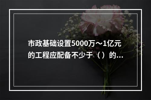 市政基础设置5000万～1亿元的工程应配备不少于（ ）的专职