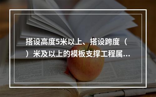 搭设高度5米以上、搭设跨度（ ）米及以上的模板支撑工程属于危