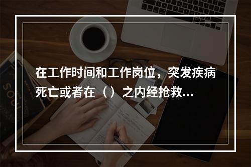 在工作时间和工作岗位，突发疾病死亡或者在（ ）之内经抢救无效