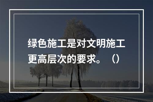 绿色施工是对文明施工更高层次的要求。（）