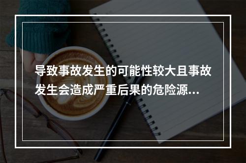 导致事故发生的可能性较大且事故发生会造成严重后果的危险源是重