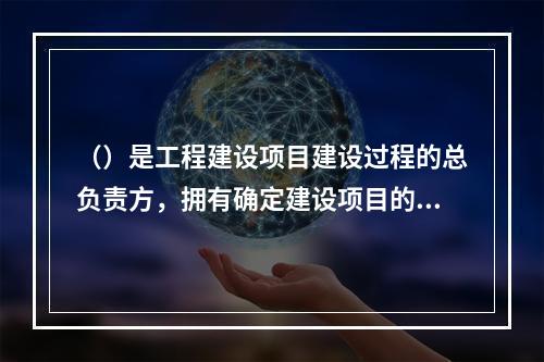 （）是工程建设项目建设过程的总负责方，拥有确定建设项目的规模