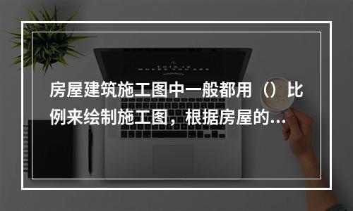 房屋建筑施工图中一般都用（）比例来绘制施工图，根据房屋的大小