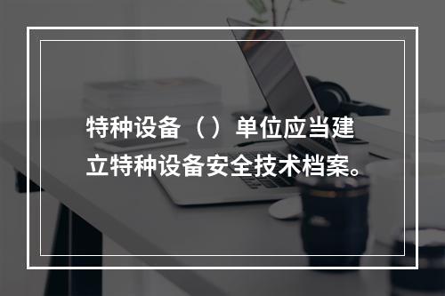 特种设备（ ）单位应当建立特种设备安全技术档案。