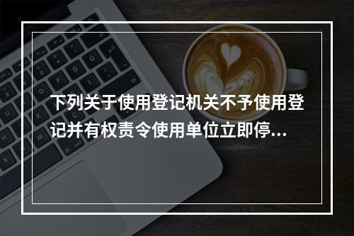 下列关于使用登记机关不予使用登记并有权责令使用单位立即停止使