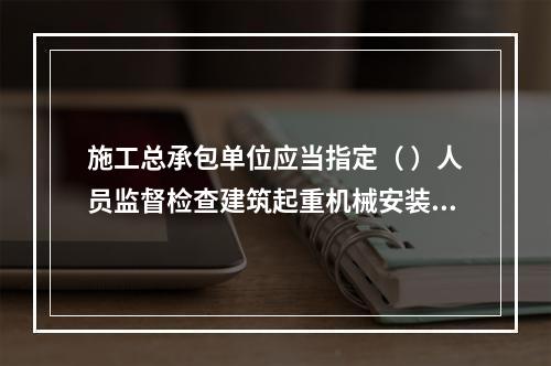 施工总承包单位应当指定（ ）人员监督检查建筑起重机械安装、拆