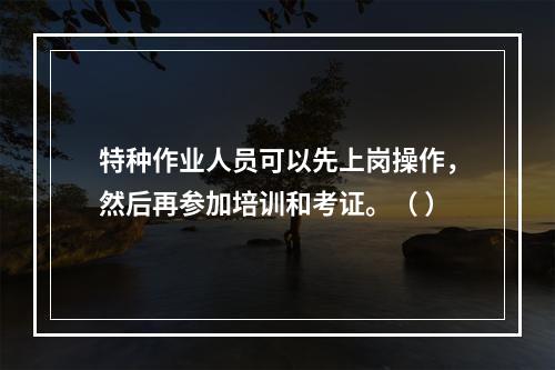 特种作业人员可以先上岗操作，然后再参加培训和考证。（ ）