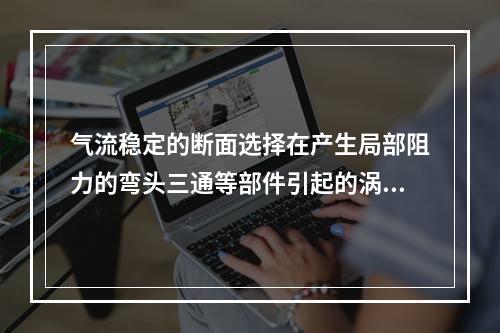 气流稳定的断面选择在产生局部阻力的弯头三通等部件引起的涡流的