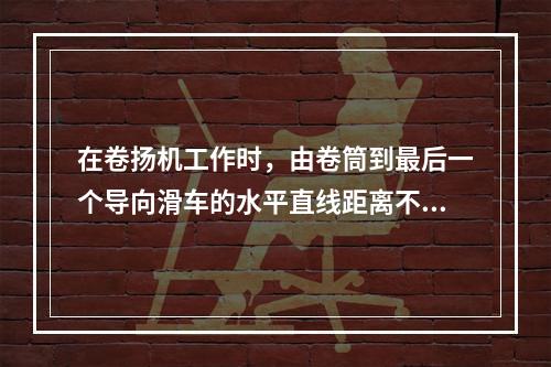 在卷扬机工作时，由卷筒到最后一个导向滑车的水平直线距离不应小