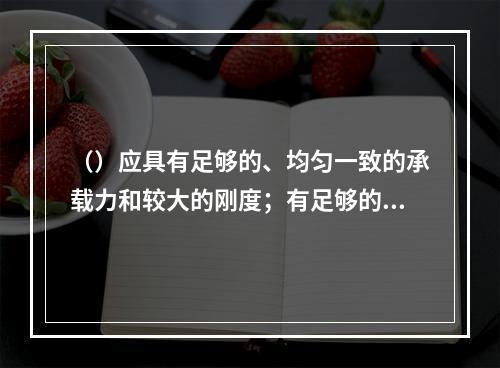 （）应具有足够的、均匀一致的承载力和较大的刚度；有足够的抗冲