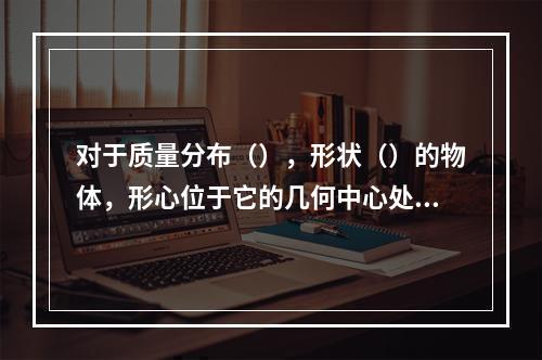 对于质量分布（），形状（）的物体，形心位于它的几何中心处。