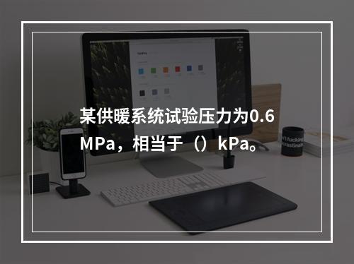 某供暖系统试验压力为0.6MPa，相当于（）kPa。