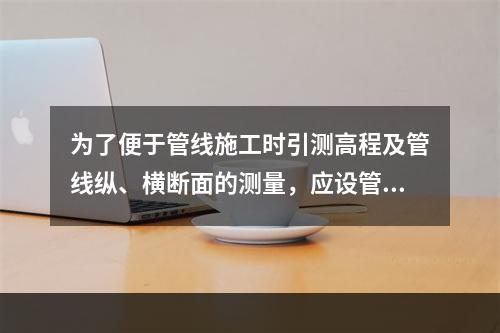 为了便于管线施工时引测高程及管线纵、横断面的测量，应设管线（